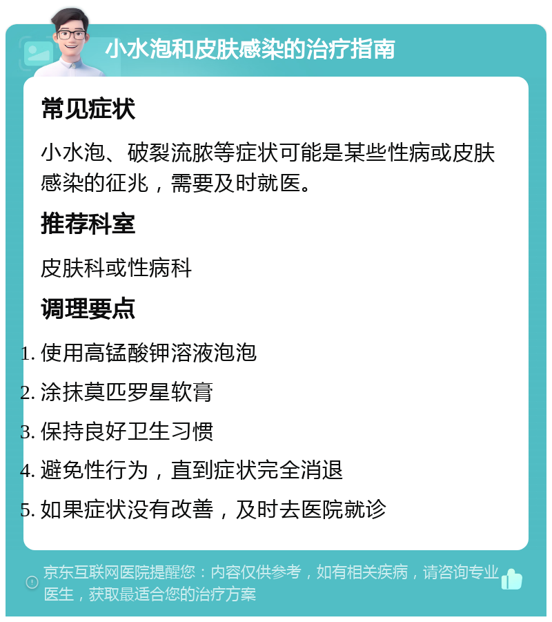 小水泡和皮肤感染的治疗指南 常见症状 小水泡、破裂流脓等症状可能是某些性病或皮肤感染的征兆，需要及时就医。 推荐科室 皮肤科或性病科 调理要点 使用高锰酸钾溶液泡泡 涂抹莫匹罗星软膏 保持良好卫生习惯 避免性行为，直到症状完全消退 如果症状没有改善，及时去医院就诊