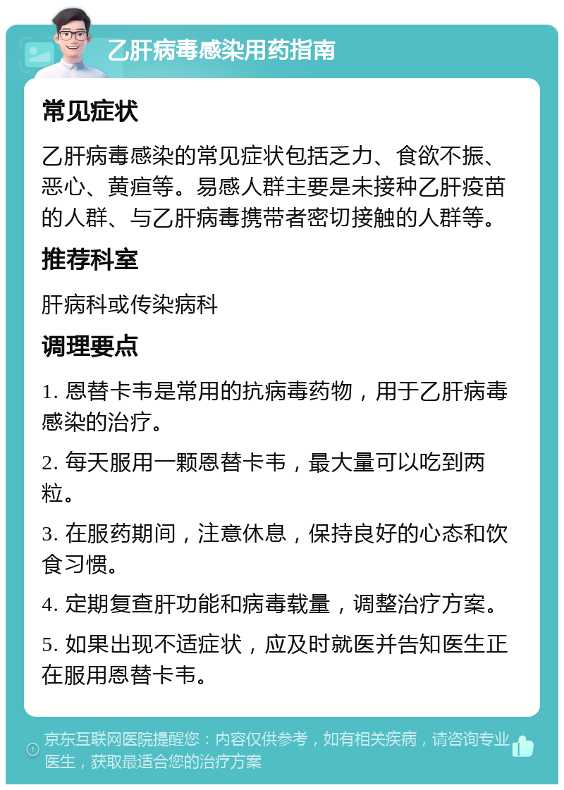 乙肝病毒感染用药指南 常见症状 乙肝病毒感染的常见症状包括乏力、食欲不振、恶心、黄疸等。易感人群主要是未接种乙肝疫苗的人群、与乙肝病毒携带者密切接触的人群等。 推荐科室 肝病科或传染病科 调理要点 1. 恩替卡韦是常用的抗病毒药物，用于乙肝病毒感染的治疗。 2. 每天服用一颗恩替卡韦，最大量可以吃到两粒。 3. 在服药期间，注意休息，保持良好的心态和饮食习惯。 4. 定期复查肝功能和病毒载量，调整治疗方案。 5. 如果出现不适症状，应及时就医并告知医生正在服用恩替卡韦。