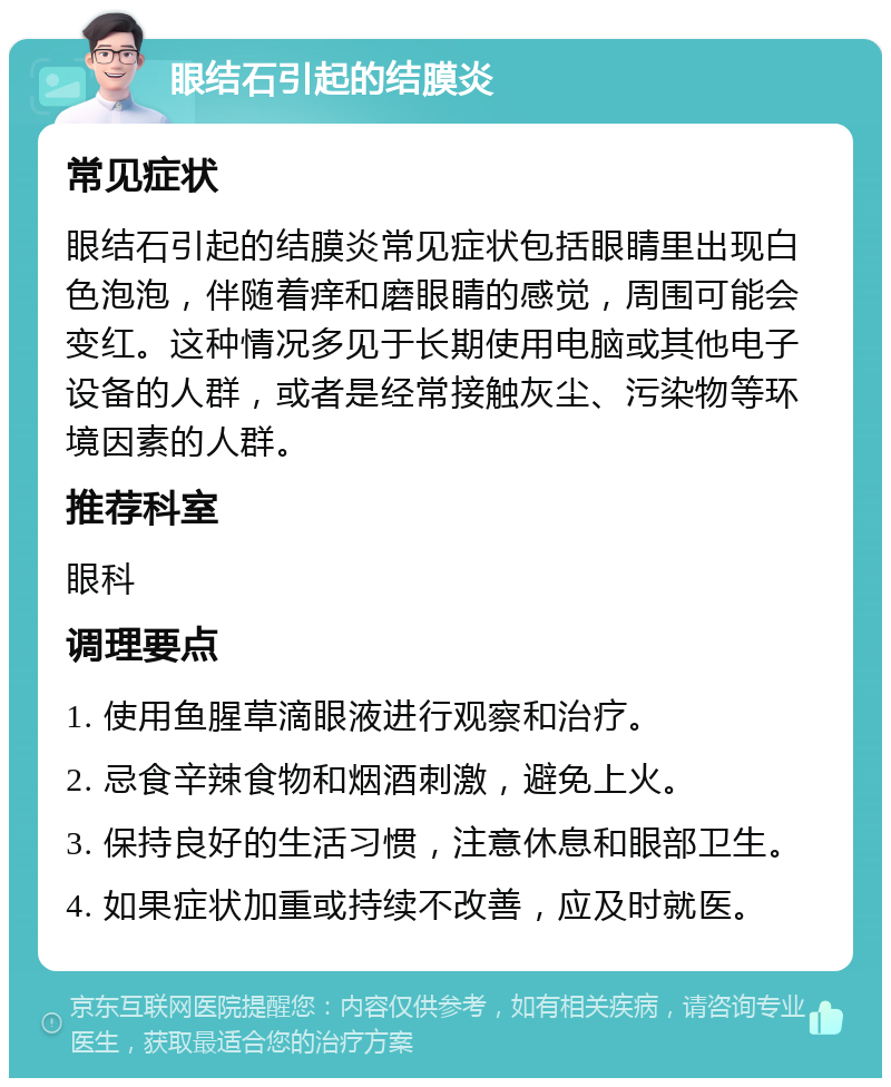 眼结石引起的结膜炎 常见症状 眼结石引起的结膜炎常见症状包括眼睛里出现白色泡泡，伴随着痒和磨眼睛的感觉，周围可能会变红。这种情况多见于长期使用电脑或其他电子设备的人群，或者是经常接触灰尘、污染物等环境因素的人群。 推荐科室 眼科 调理要点 1. 使用鱼腥草滴眼液进行观察和治疗。 2. 忌食辛辣食物和烟酒刺激，避免上火。 3. 保持良好的生活习惯，注意休息和眼部卫生。 4. 如果症状加重或持续不改善，应及时就医。