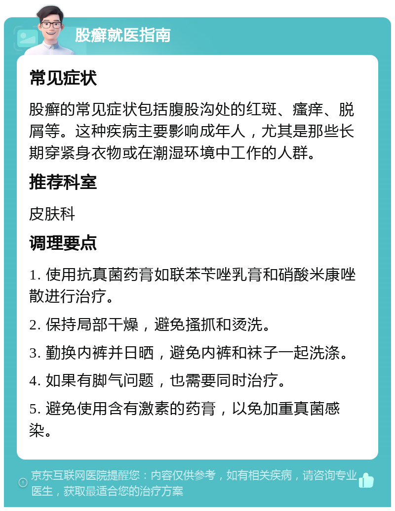 股癣就医指南 常见症状 股癣的常见症状包括腹股沟处的红斑、瘙痒、脱屑等。这种疾病主要影响成年人，尤其是那些长期穿紧身衣物或在潮湿环境中工作的人群。 推荐科室 皮肤科 调理要点 1. 使用抗真菌药膏如联苯苄唑乳膏和硝酸米康唑散进行治疗。 2. 保持局部干燥，避免搔抓和烫洗。 3. 勤换内裤并日晒，避免内裤和袜子一起洗涤。 4. 如果有脚气问题，也需要同时治疗。 5. 避免使用含有激素的药膏，以免加重真菌感染。