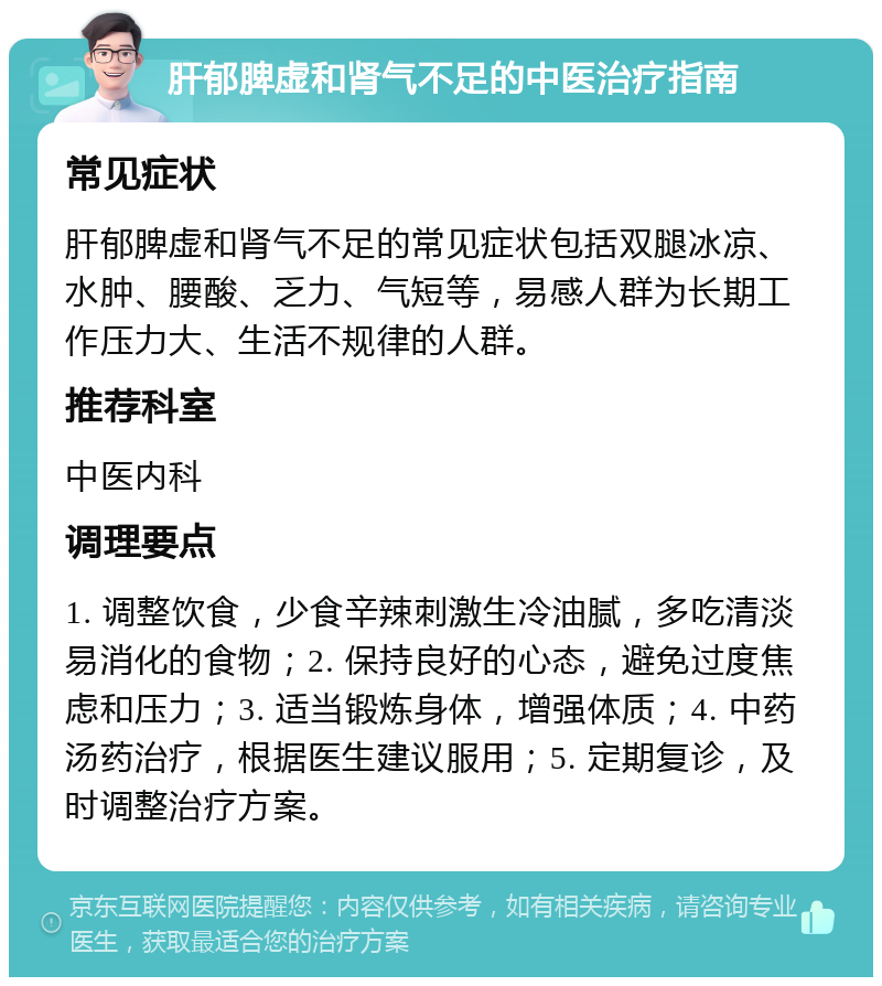 肝郁脾虚和肾气不足的中医治疗指南 常见症状 肝郁脾虚和肾气不足的常见症状包括双腿冰凉、水肿、腰酸、乏力、气短等，易感人群为长期工作压力大、生活不规律的人群。 推荐科室 中医内科 调理要点 1. 调整饮食，少食辛辣刺激生冷油腻，多吃清淡易消化的食物；2. 保持良好的心态，避免过度焦虑和压力；3. 适当锻炼身体，增强体质；4. 中药汤药治疗，根据医生建议服用；5. 定期复诊，及时调整治疗方案。