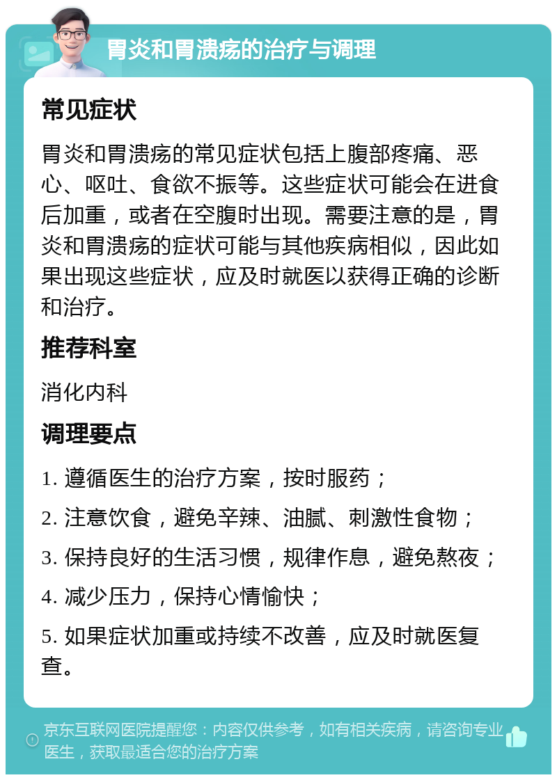 胃炎和胃溃疡的治疗与调理 常见症状 胃炎和胃溃疡的常见症状包括上腹部疼痛、恶心、呕吐、食欲不振等。这些症状可能会在进食后加重，或者在空腹时出现。需要注意的是，胃炎和胃溃疡的症状可能与其他疾病相似，因此如果出现这些症状，应及时就医以获得正确的诊断和治疗。 推荐科室 消化内科 调理要点 1. 遵循医生的治疗方案，按时服药； 2. 注意饮食，避免辛辣、油腻、刺激性食物； 3. 保持良好的生活习惯，规律作息，避免熬夜； 4. 减少压力，保持心情愉快； 5. 如果症状加重或持续不改善，应及时就医复查。