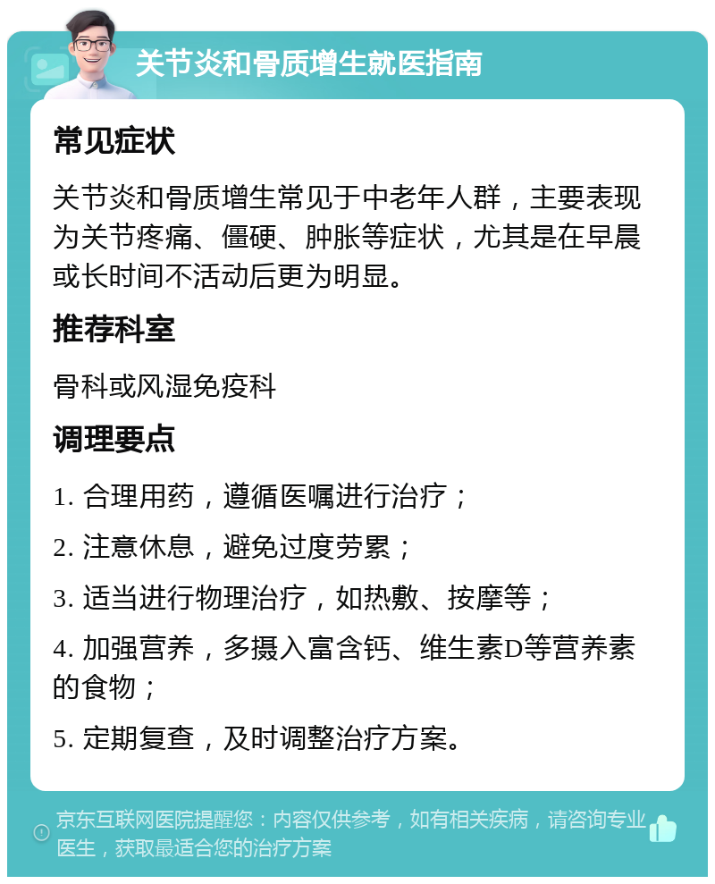 关节炎和骨质增生就医指南 常见症状 关节炎和骨质增生常见于中老年人群，主要表现为关节疼痛、僵硬、肿胀等症状，尤其是在早晨或长时间不活动后更为明显。 推荐科室 骨科或风湿免疫科 调理要点 1. 合理用药，遵循医嘱进行治疗； 2. 注意休息，避免过度劳累； 3. 适当进行物理治疗，如热敷、按摩等； 4. 加强营养，多摄入富含钙、维生素D等营养素的食物； 5. 定期复查，及时调整治疗方案。