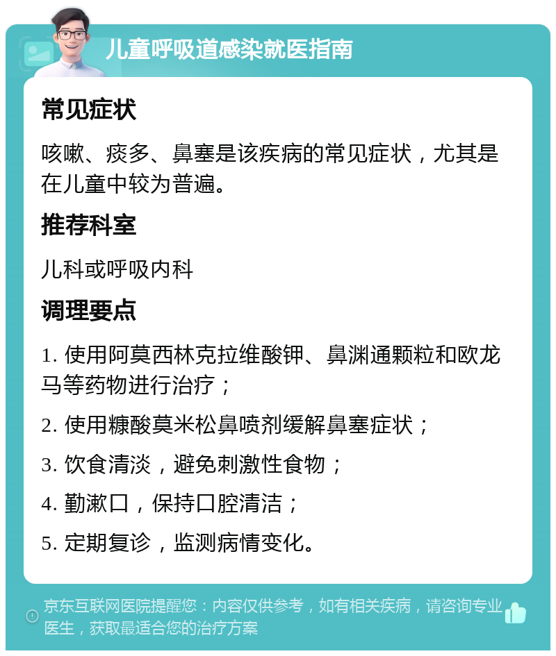 儿童呼吸道感染就医指南 常见症状 咳嗽、痰多、鼻塞是该疾病的常见症状，尤其是在儿童中较为普遍。 推荐科室 儿科或呼吸内科 调理要点 1. 使用阿莫西林克拉维酸钾、鼻渊通颗粒和欧龙马等药物进行治疗； 2. 使用糠酸莫米松鼻喷剂缓解鼻塞症状； 3. 饮食清淡，避免刺激性食物； 4. 勤漱口，保持口腔清洁； 5. 定期复诊，监测病情变化。