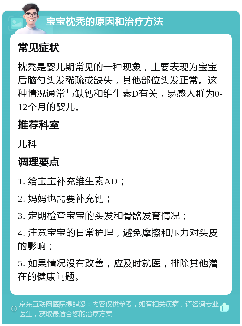 宝宝枕秃的原因和治疗方法 常见症状 枕秃是婴儿期常见的一种现象，主要表现为宝宝后脑勺头发稀疏或缺失，其他部位头发正常。这种情况通常与缺钙和维生素D有关，易感人群为0-12个月的婴儿。 推荐科室 儿科 调理要点 1. 给宝宝补充维生素AD； 2. 妈妈也需要补充钙； 3. 定期检查宝宝的头发和骨骼发育情况； 4. 注意宝宝的日常护理，避免摩擦和压力对头皮的影响； 5. 如果情况没有改善，应及时就医，排除其他潜在的健康问题。