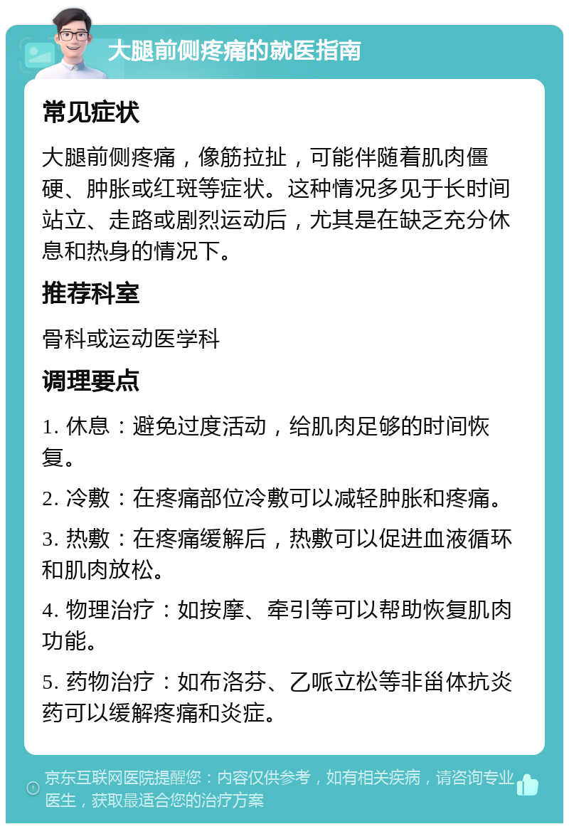 大腿前侧疼痛的就医指南 常见症状 大腿前侧疼痛，像筋拉扯，可能伴随着肌肉僵硬、肿胀或红斑等症状。这种情况多见于长时间站立、走路或剧烈运动后，尤其是在缺乏充分休息和热身的情况下。 推荐科室 骨科或运动医学科 调理要点 1. 休息：避免过度活动，给肌肉足够的时间恢复。 2. 冷敷：在疼痛部位冷敷可以减轻肿胀和疼痛。 3. 热敷：在疼痛缓解后，热敷可以促进血液循环和肌肉放松。 4. 物理治疗：如按摩、牵引等可以帮助恢复肌肉功能。 5. 药物治疗：如布洛芬、乙哌立松等非甾体抗炎药可以缓解疼痛和炎症。