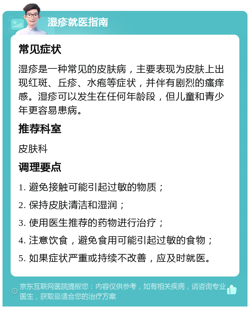 湿疹就医指南 常见症状 湿疹是一种常见的皮肤病，主要表现为皮肤上出现红斑、丘疹、水疱等症状，并伴有剧烈的瘙痒感。湿疹可以发生在任何年龄段，但儿童和青少年更容易患病。 推荐科室 皮肤科 调理要点 1. 避免接触可能引起过敏的物质； 2. 保持皮肤清洁和湿润； 3. 使用医生推荐的药物进行治疗； 4. 注意饮食，避免食用可能引起过敏的食物； 5. 如果症状严重或持续不改善，应及时就医。