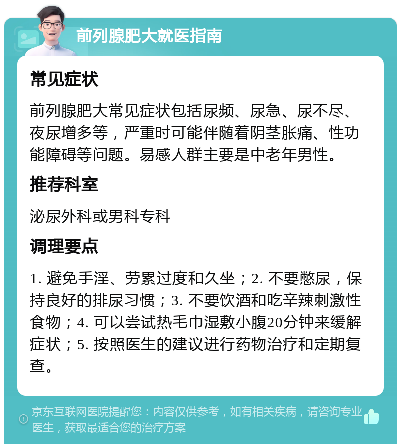 前列腺肥大就医指南 常见症状 前列腺肥大常见症状包括尿频、尿急、尿不尽、夜尿增多等，严重时可能伴随着阴茎胀痛、性功能障碍等问题。易感人群主要是中老年男性。 推荐科室 泌尿外科或男科专科 调理要点 1. 避免手淫、劳累过度和久坐；2. 不要憋尿，保持良好的排尿习惯；3. 不要饮酒和吃辛辣刺激性食物；4. 可以尝试热毛巾湿敷小腹20分钟来缓解症状；5. 按照医生的建议进行药物治疗和定期复查。