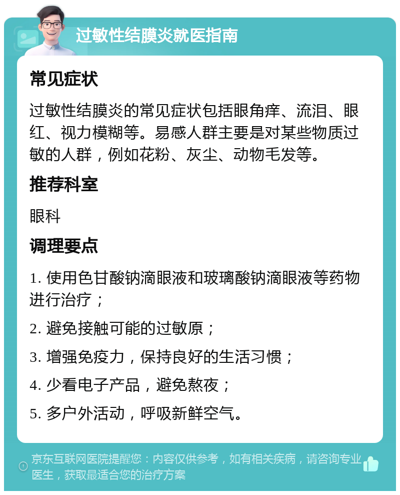 过敏性结膜炎就医指南 常见症状 过敏性结膜炎的常见症状包括眼角痒、流泪、眼红、视力模糊等。易感人群主要是对某些物质过敏的人群，例如花粉、灰尘、动物毛发等。 推荐科室 眼科 调理要点 1. 使用色甘酸钠滴眼液和玻璃酸钠滴眼液等药物进行治疗； 2. 避免接触可能的过敏原； 3. 增强免疫力，保持良好的生活习惯； 4. 少看电子产品，避免熬夜； 5. 多户外活动，呼吸新鲜空气。