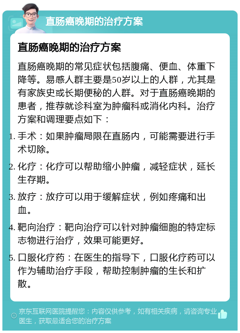 直肠癌晚期的治疗方案 直肠癌晚期的治疗方案 直肠癌晚期的常见症状包括腹痛、便血、体重下降等。易感人群主要是50岁以上的人群，尤其是有家族史或长期便秘的人群。对于直肠癌晚期的患者，推荐就诊科室为肿瘤科或消化内科。治疗方案和调理要点如下： 手术：如果肿瘤局限在直肠内，可能需要进行手术切除。 化疗：化疗可以帮助缩小肿瘤，减轻症状，延长生存期。 放疗：放疗可以用于缓解症状，例如疼痛和出血。 靶向治疗：靶向治疗可以针对肿瘤细胞的特定标志物进行治疗，效果可能更好。 口服化疗药：在医生的指导下，口服化疗药可以作为辅助治疗手段，帮助控制肿瘤的生长和扩散。