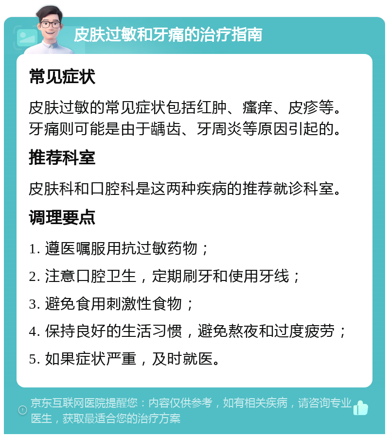 皮肤过敏和牙痛的治疗指南 常见症状 皮肤过敏的常见症状包括红肿、瘙痒、皮疹等。牙痛则可能是由于龋齿、牙周炎等原因引起的。 推荐科室 皮肤科和口腔科是这两种疾病的推荐就诊科室。 调理要点 1. 遵医嘱服用抗过敏药物； 2. 注意口腔卫生，定期刷牙和使用牙线； 3. 避免食用刺激性食物； 4. 保持良好的生活习惯，避免熬夜和过度疲劳； 5. 如果症状严重，及时就医。