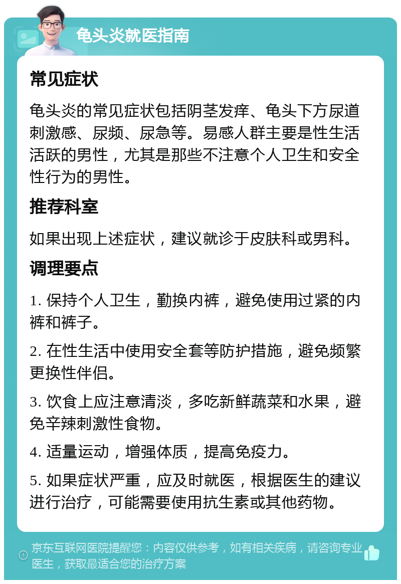 龟头炎就医指南 常见症状 龟头炎的常见症状包括阴茎发痒、龟头下方尿道刺激感、尿频、尿急等。易感人群主要是性生活活跃的男性，尤其是那些不注意个人卫生和安全性行为的男性。 推荐科室 如果出现上述症状，建议就诊于皮肤科或男科。 调理要点 1. 保持个人卫生，勤换内裤，避免使用过紧的内裤和裤子。 2. 在性生活中使用安全套等防护措施，避免频繁更换性伴侣。 3. 饮食上应注意清淡，多吃新鲜蔬菜和水果，避免辛辣刺激性食物。 4. 适量运动，增强体质，提高免疫力。 5. 如果症状严重，应及时就医，根据医生的建议进行治疗，可能需要使用抗生素或其他药物。