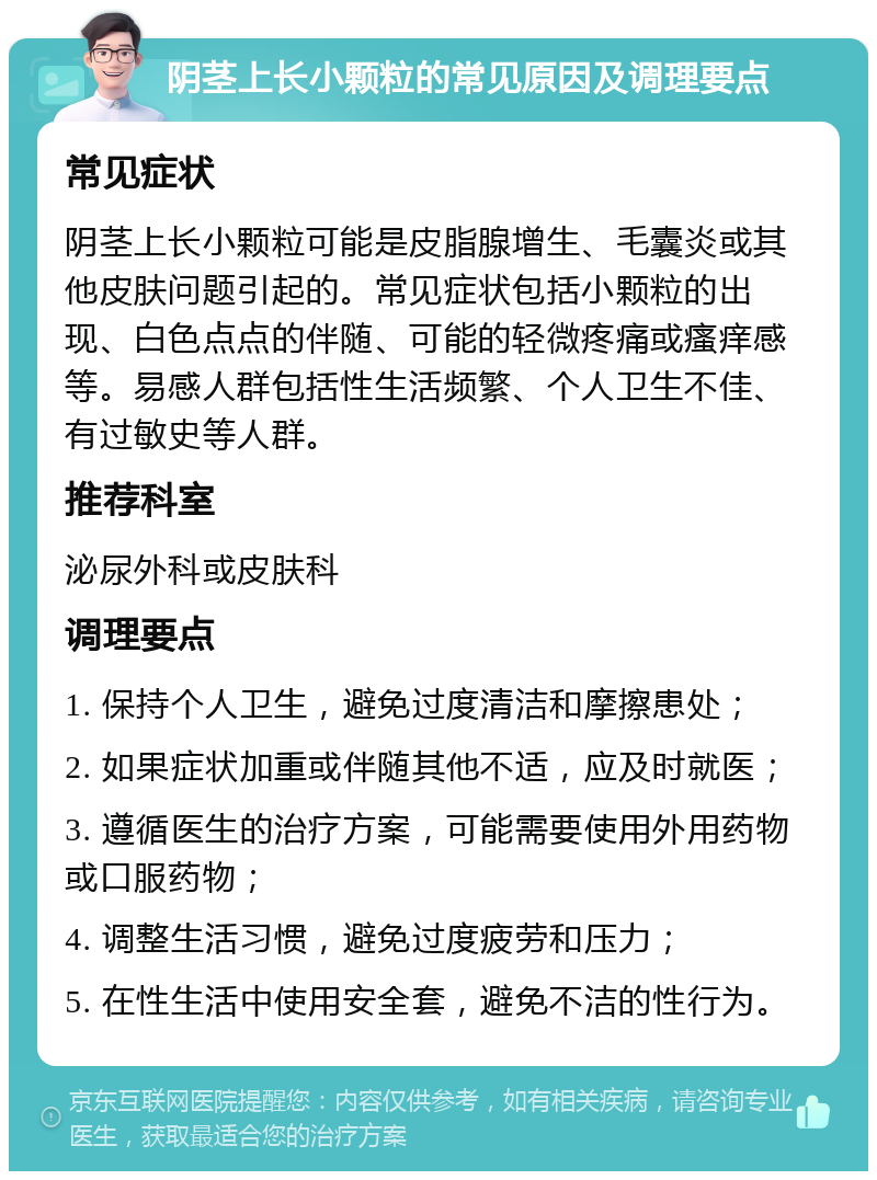 阴茎上长小颗粒的常见原因及调理要点 常见症状 阴茎上长小颗粒可能是皮脂腺增生、毛囊炎或其他皮肤问题引起的。常见症状包括小颗粒的出现、白色点点的伴随、可能的轻微疼痛或瘙痒感等。易感人群包括性生活频繁、个人卫生不佳、有过敏史等人群。 推荐科室 泌尿外科或皮肤科 调理要点 1. 保持个人卫生，避免过度清洁和摩擦患处； 2. 如果症状加重或伴随其他不适，应及时就医； 3. 遵循医生的治疗方案，可能需要使用外用药物或口服药物； 4. 调整生活习惯，避免过度疲劳和压力； 5. 在性生活中使用安全套，避免不洁的性行为。