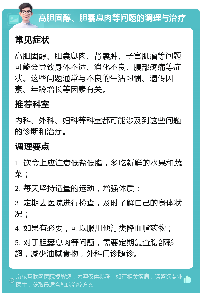 高胆固醇、胆囊息肉等问题的调理与治疗 常见症状 高胆固醇、胆囊息肉、肾囊肿、子宫肌瘤等问题可能会导致身体不适、消化不良、腹部疼痛等症状。这些问题通常与不良的生活习惯、遗传因素、年龄增长等因素有关。 推荐科室 内科、外科、妇科等科室都可能涉及到这些问题的诊断和治疗。 调理要点 1. 饮食上应注意低盐低脂，多吃新鲜的水果和蔬菜； 2. 每天坚持适量的运动，增强体质； 3. 定期去医院进行检查，及时了解自己的身体状况； 4. 如果有必要，可以服用他汀类降血脂药物； 5. 对于胆囊息肉等问题，需要定期复查腹部彩超，减少油腻食物，外科门诊随诊。