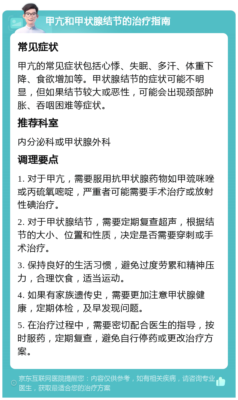 甲亢和甲状腺结节的治疗指南 常见症状 甲亢的常见症状包括心悸、失眠、多汗、体重下降、食欲增加等。甲状腺结节的症状可能不明显，但如果结节较大或恶性，可能会出现颈部肿胀、吞咽困难等症状。 推荐科室 内分泌科或甲状腺外科 调理要点 1. 对于甲亢，需要服用抗甲状腺药物如甲巯咪唑或丙硫氧嘧啶，严重者可能需要手术治疗或放射性碘治疗。 2. 对于甲状腺结节，需要定期复查超声，根据结节的大小、位置和性质，决定是否需要穿刺或手术治疗。 3. 保持良好的生活习惯，避免过度劳累和精神压力，合理饮食，适当运动。 4. 如果有家族遗传史，需要更加注意甲状腺健康，定期体检，及早发现问题。 5. 在治疗过程中，需要密切配合医生的指导，按时服药，定期复查，避免自行停药或更改治疗方案。