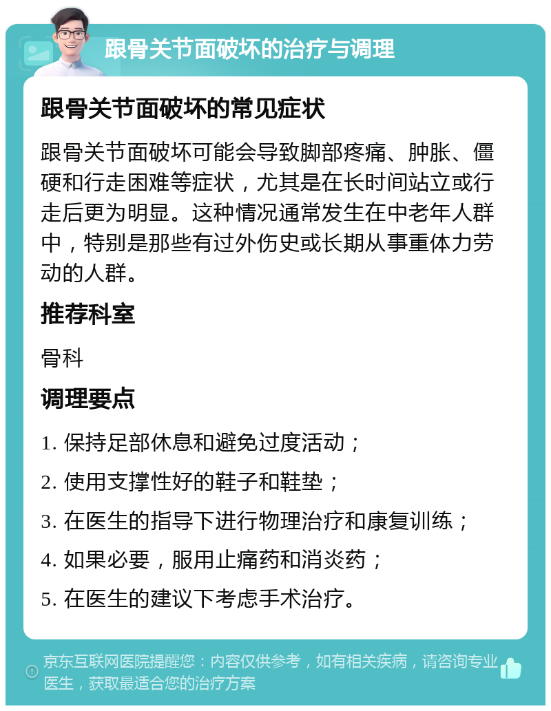 跟骨关节面破坏的治疗与调理 跟骨关节面破坏的常见症状 跟骨关节面破坏可能会导致脚部疼痛、肿胀、僵硬和行走困难等症状，尤其是在长时间站立或行走后更为明显。这种情况通常发生在中老年人群中，特别是那些有过外伤史或长期从事重体力劳动的人群。 推荐科室 骨科 调理要点 1. 保持足部休息和避免过度活动； 2. 使用支撑性好的鞋子和鞋垫； 3. 在医生的指导下进行物理治疗和康复训练； 4. 如果必要，服用止痛药和消炎药； 5. 在医生的建议下考虑手术治疗。