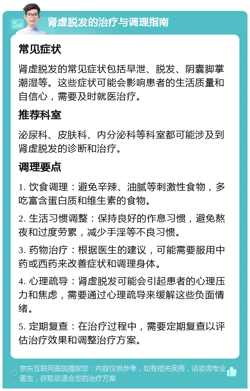 肾虚脱发的治疗与调理指南 常见症状 肾虚脱发的常见症状包括早泄、脱发、阴囊脚掌潮湿等。这些症状可能会影响患者的生活质量和自信心，需要及时就医治疗。 推荐科室 泌尿科、皮肤科、内分泌科等科室都可能涉及到肾虚脱发的诊断和治疗。 调理要点 1. 饮食调理：避免辛辣、油腻等刺激性食物，多吃富含蛋白质和维生素的食物。 2. 生活习惯调整：保持良好的作息习惯，避免熬夜和过度劳累，减少手淫等不良习惯。 3. 药物治疗：根据医生的建议，可能需要服用中药或西药来改善症状和调理身体。 4. 心理疏导：肾虚脱发可能会引起患者的心理压力和焦虑，需要通过心理疏导来缓解这些负面情绪。 5. 定期复查：在治疗过程中，需要定期复查以评估治疗效果和调整治疗方案。