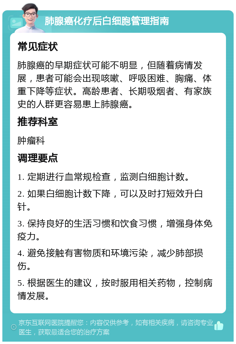 肺腺癌化疗后白细胞管理指南 常见症状 肺腺癌的早期症状可能不明显，但随着病情发展，患者可能会出现咳嗽、呼吸困难、胸痛、体重下降等症状。高龄患者、长期吸烟者、有家族史的人群更容易患上肺腺癌。 推荐科室 肿瘤科 调理要点 1. 定期进行血常规检查，监测白细胞计数。 2. 如果白细胞计数下降，可以及时打短效升白针。 3. 保持良好的生活习惯和饮食习惯，增强身体免疫力。 4. 避免接触有害物质和环境污染，减少肺部损伤。 5. 根据医生的建议，按时服用相关药物，控制病情发展。