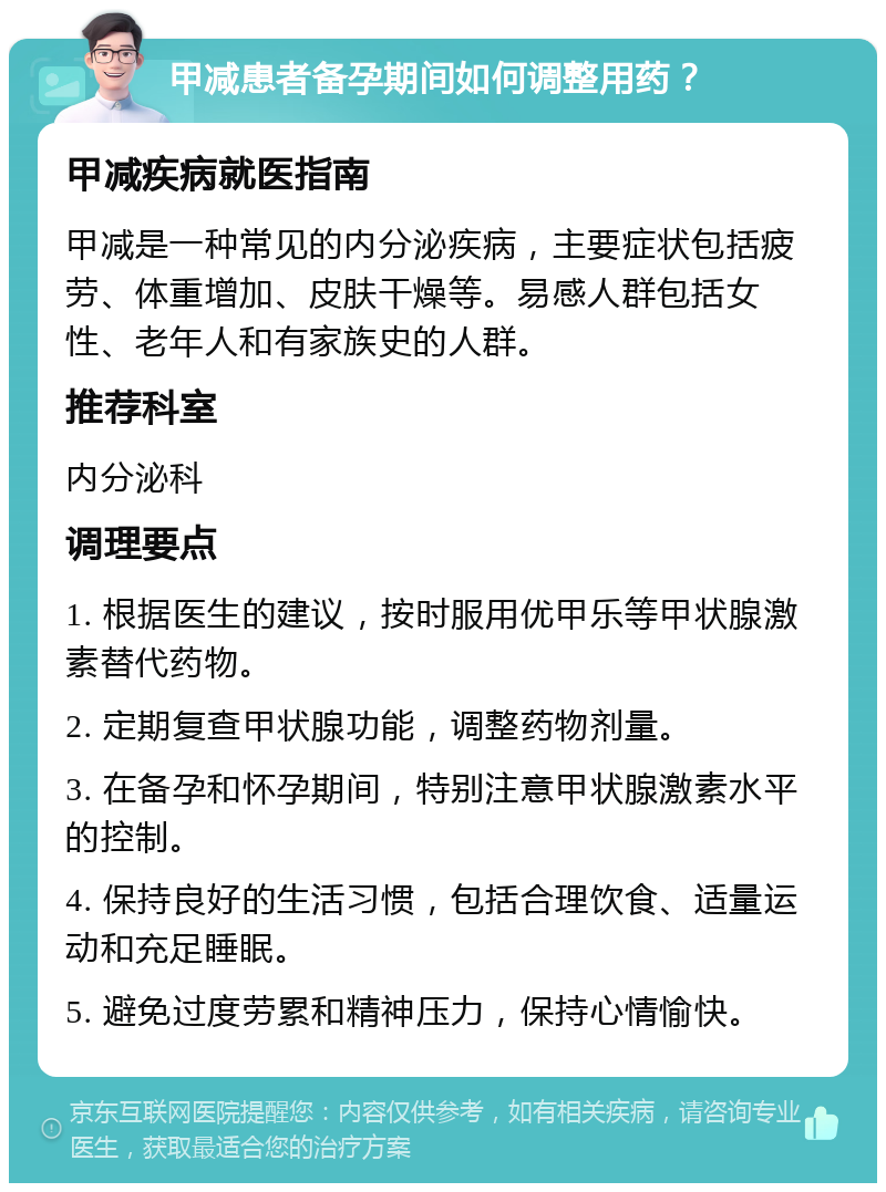 甲减患者备孕期间如何调整用药？ 甲减疾病就医指南 甲减是一种常见的内分泌疾病，主要症状包括疲劳、体重增加、皮肤干燥等。易感人群包括女性、老年人和有家族史的人群。 推荐科室 内分泌科 调理要点 1. 根据医生的建议，按时服用优甲乐等甲状腺激素替代药物。 2. 定期复查甲状腺功能，调整药物剂量。 3. 在备孕和怀孕期间，特别注意甲状腺激素水平的控制。 4. 保持良好的生活习惯，包括合理饮食、适量运动和充足睡眠。 5. 避免过度劳累和精神压力，保持心情愉快。