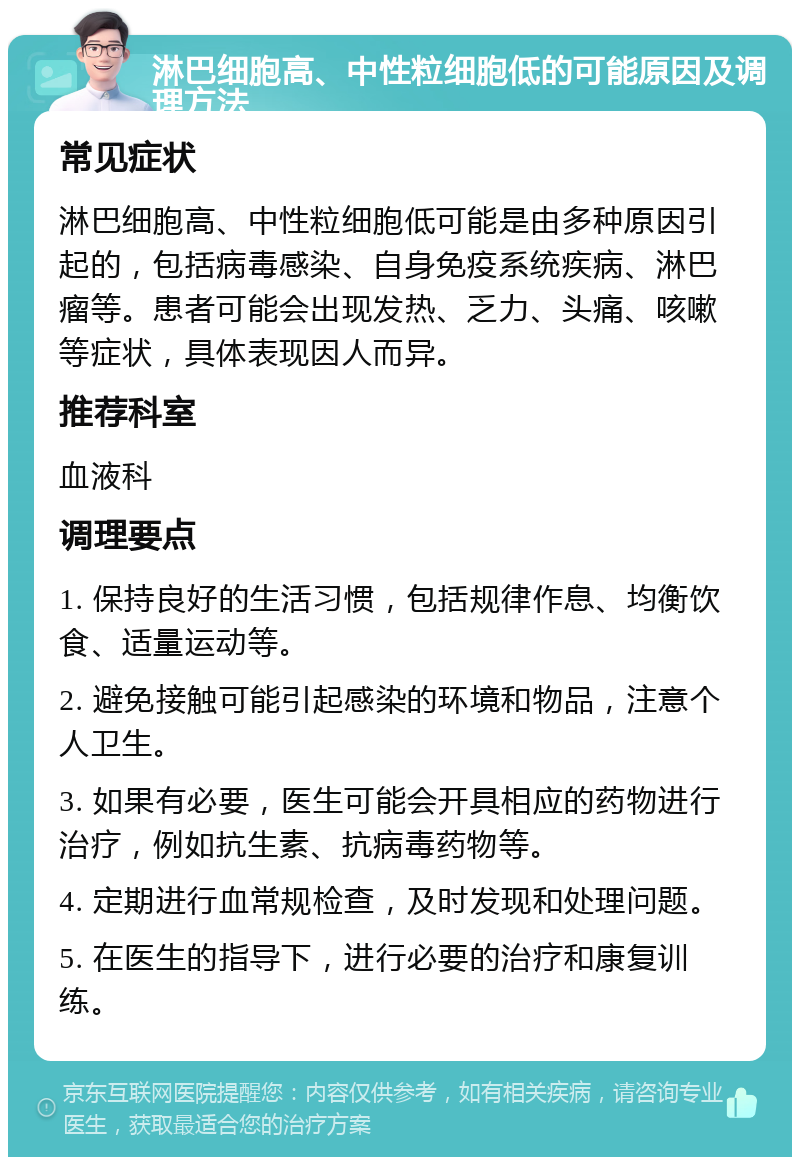 淋巴细胞高、中性粒细胞低的可能原因及调理方法 常见症状 淋巴细胞高、中性粒细胞低可能是由多种原因引起的，包括病毒感染、自身免疫系统疾病、淋巴瘤等。患者可能会出现发热、乏力、头痛、咳嗽等症状，具体表现因人而异。 推荐科室 血液科 调理要点 1. 保持良好的生活习惯，包括规律作息、均衡饮食、适量运动等。 2. 避免接触可能引起感染的环境和物品，注意个人卫生。 3. 如果有必要，医生可能会开具相应的药物进行治疗，例如抗生素、抗病毒药物等。 4. 定期进行血常规检查，及时发现和处理问题。 5. 在医生的指导下，进行必要的治疗和康复训练。