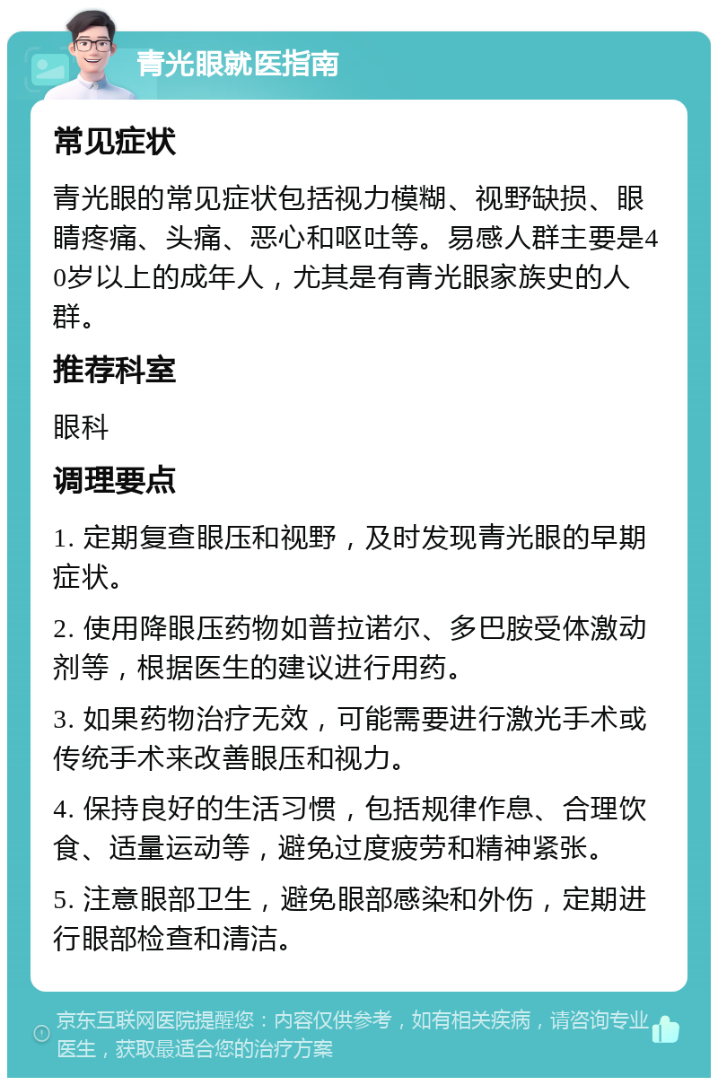 青光眼就医指南 常见症状 青光眼的常见症状包括视力模糊、视野缺损、眼睛疼痛、头痛、恶心和呕吐等。易感人群主要是40岁以上的成年人，尤其是有青光眼家族史的人群。 推荐科室 眼科 调理要点 1. 定期复查眼压和视野，及时发现青光眼的早期症状。 2. 使用降眼压药物如普拉诺尔、多巴胺受体激动剂等，根据医生的建议进行用药。 3. 如果药物治疗无效，可能需要进行激光手术或传统手术来改善眼压和视力。 4. 保持良好的生活习惯，包括规律作息、合理饮食、适量运动等，避免过度疲劳和精神紧张。 5. 注意眼部卫生，避免眼部感染和外伤，定期进行眼部检查和清洁。