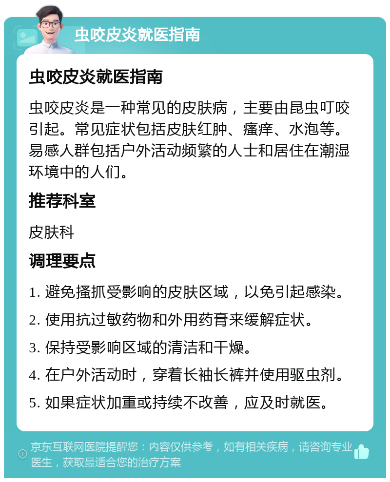 虫咬皮炎就医指南 虫咬皮炎就医指南 虫咬皮炎是一种常见的皮肤病，主要由昆虫叮咬引起。常见症状包括皮肤红肿、瘙痒、水泡等。易感人群包括户外活动频繁的人士和居住在潮湿环境中的人们。 推荐科室 皮肤科 调理要点 1. 避免搔抓受影响的皮肤区域，以免引起感染。 2. 使用抗过敏药物和外用药膏来缓解症状。 3. 保持受影响区域的清洁和干燥。 4. 在户外活动时，穿着长袖长裤并使用驱虫剂。 5. 如果症状加重或持续不改善，应及时就医。