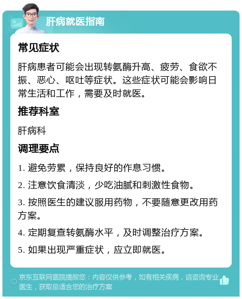 肝病就医指南 常见症状 肝病患者可能会出现转氨酶升高、疲劳、食欲不振、恶心、呕吐等症状。这些症状可能会影响日常生活和工作，需要及时就医。 推荐科室 肝病科 调理要点 1. 避免劳累，保持良好的作息习惯。 2. 注意饮食清淡，少吃油腻和刺激性食物。 3. 按照医生的建议服用药物，不要随意更改用药方案。 4. 定期复查转氨酶水平，及时调整治疗方案。 5. 如果出现严重症状，应立即就医。