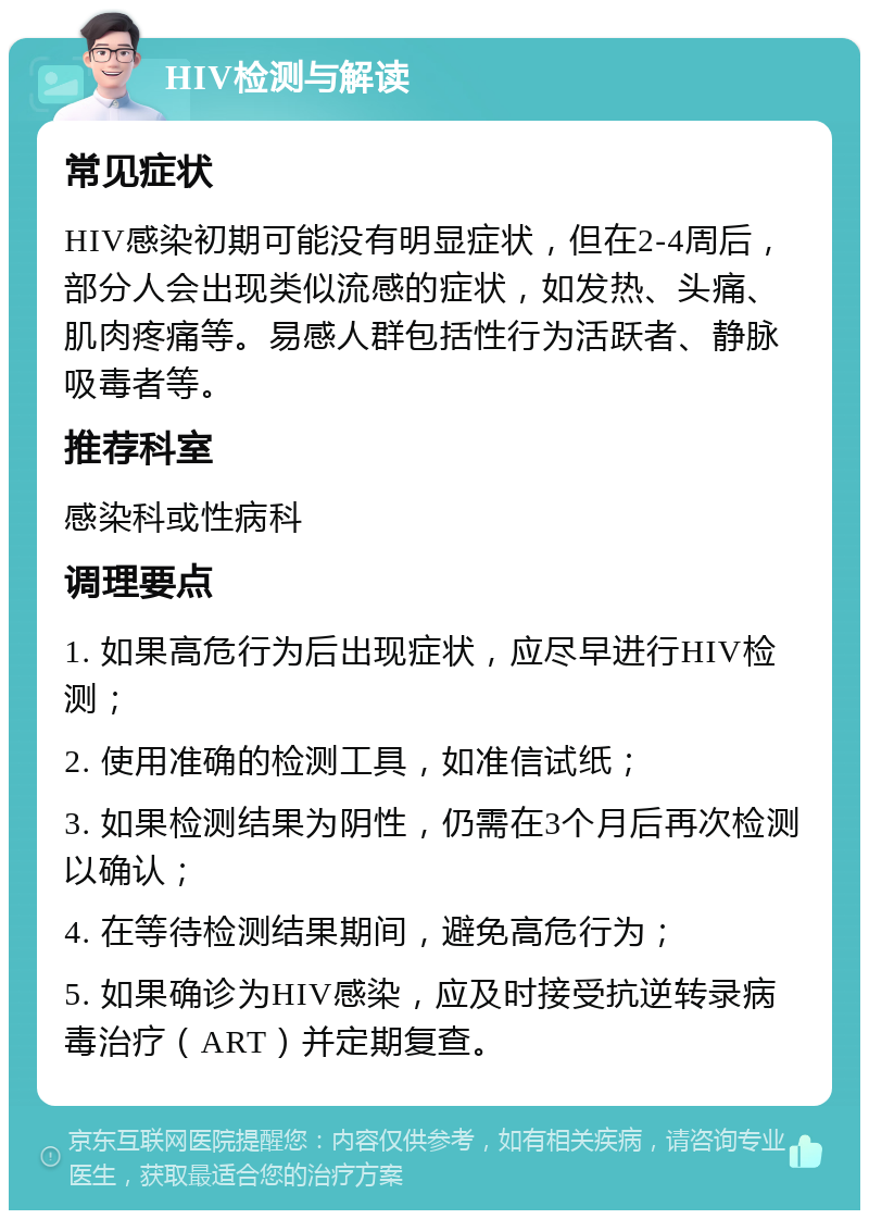 HIV检测与解读 常见症状 HIV感染初期可能没有明显症状，但在2-4周后，部分人会出现类似流感的症状，如发热、头痛、肌肉疼痛等。易感人群包括性行为活跃者、静脉吸毒者等。 推荐科室 感染科或性病科 调理要点 1. 如果高危行为后出现症状，应尽早进行HIV检测； 2. 使用准确的检测工具，如准信试纸； 3. 如果检测结果为阴性，仍需在3个月后再次检测以确认； 4. 在等待检测结果期间，避免高危行为； 5. 如果确诊为HIV感染，应及时接受抗逆转录病毒治疗（ART）并定期复查。