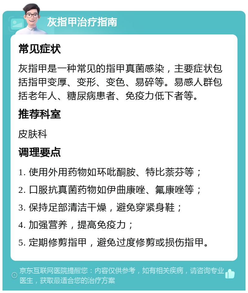 灰指甲治疗指南 常见症状 灰指甲是一种常见的指甲真菌感染，主要症状包括指甲变厚、变形、变色、易碎等。易感人群包括老年人、糖尿病患者、免疫力低下者等。 推荐科室 皮肤科 调理要点 1. 使用外用药物如环吡酮胺、特比萘芬等； 2. 口服抗真菌药物如伊曲康唑、氟康唑等； 3. 保持足部清洁干燥，避免穿紧身鞋； 4. 加强营养，提高免疫力； 5. 定期修剪指甲，避免过度修剪或损伤指甲。