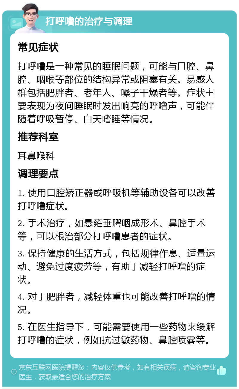 打呼噜的治疗与调理 常见症状 打呼噜是一种常见的睡眠问题，可能与口腔、鼻腔、咽喉等部位的结构异常或阻塞有关。易感人群包括肥胖者、老年人、嗓子干燥者等。症状主要表现为夜间睡眠时发出响亮的呼噜声，可能伴随着呼吸暂停、白天嗜睡等情况。 推荐科室 耳鼻喉科 调理要点 1. 使用口腔矫正器或呼吸机等辅助设备可以改善打呼噜症状。 2. 手术治疗，如悬雍垂腭咽成形术、鼻腔手术等，可以根治部分打呼噜患者的症状。 3. 保持健康的生活方式，包括规律作息、适量运动、避免过度疲劳等，有助于减轻打呼噜的症状。 4. 对于肥胖者，减轻体重也可能改善打呼噜的情况。 5. 在医生指导下，可能需要使用一些药物来缓解打呼噜的症状，例如抗过敏药物、鼻腔喷雾等。