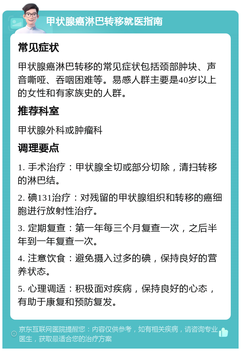 甲状腺癌淋巴转移就医指南 常见症状 甲状腺癌淋巴转移的常见症状包括颈部肿块、声音嘶哑、吞咽困难等。易感人群主要是40岁以上的女性和有家族史的人群。 推荐科室 甲状腺外科或肿瘤科 调理要点 1. 手术治疗：甲状腺全切或部分切除，清扫转移的淋巴结。 2. 碘131治疗：对残留的甲状腺组织和转移的癌细胞进行放射性治疗。 3. 定期复查：第一年每三个月复查一次，之后半年到一年复查一次。 4. 注意饮食：避免摄入过多的碘，保持良好的营养状态。 5. 心理调适：积极面对疾病，保持良好的心态，有助于康复和预防复发。