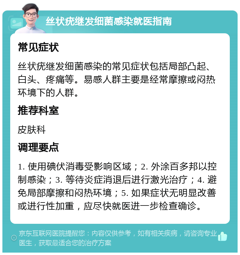 丝状疣继发细菌感染就医指南 常见症状 丝状疣继发细菌感染的常见症状包括局部凸起、白头、疼痛等。易感人群主要是经常摩擦或闷热环境下的人群。 推荐科室 皮肤科 调理要点 1. 使用碘伏消毒受影响区域；2. 外涂百多邦以控制感染；3. 等待炎症消退后进行激光治疗；4. 避免局部摩擦和闷热环境；5. 如果症状无明显改善或进行性加重，应尽快就医进一步检查确诊。