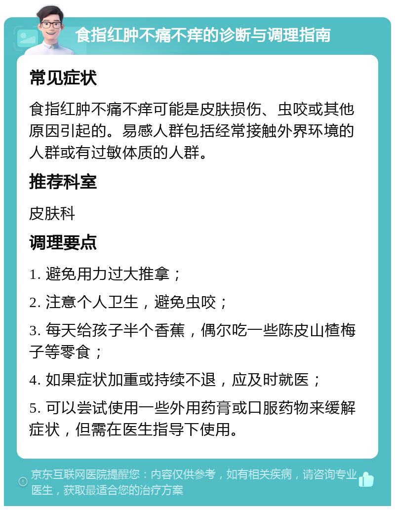 食指红肿不痛不痒的诊断与调理指南 常见症状 食指红肿不痛不痒可能是皮肤损伤、虫咬或其他原因引起的。易感人群包括经常接触外界环境的人群或有过敏体质的人群。 推荐科室 皮肤科 调理要点 1. 避免用力过大推拿； 2. 注意个人卫生，避免虫咬； 3. 每天给孩子半个香蕉，偶尔吃一些陈皮山楂梅子等零食； 4. 如果症状加重或持续不退，应及时就医； 5. 可以尝试使用一些外用药膏或口服药物来缓解症状，但需在医生指导下使用。