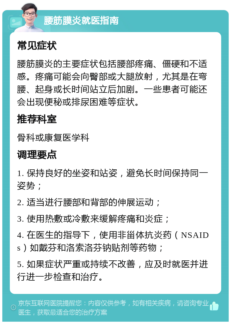 腰筋膜炎就医指南 常见症状 腰筋膜炎的主要症状包括腰部疼痛、僵硬和不适感。疼痛可能会向臀部或大腿放射，尤其是在弯腰、起身或长时间站立后加剧。一些患者可能还会出现便秘或排尿困难等症状。 推荐科室 骨科或康复医学科 调理要点 1. 保持良好的坐姿和站姿，避免长时间保持同一姿势； 2. 适当进行腰部和背部的伸展运动； 3. 使用热敷或冷敷来缓解疼痛和炎症； 4. 在医生的指导下，使用非甾体抗炎药（NSAIDs）如戴芬和洛索洛芬钠贴剂等药物； 5. 如果症状严重或持续不改善，应及时就医并进行进一步检查和治疗。