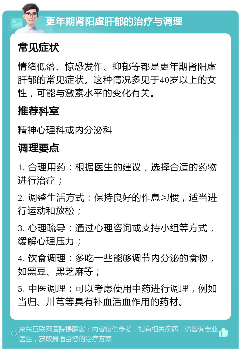 更年期肾阳虚肝郁的治疗与调理 常见症状 情绪低落、惊恐发作、抑郁等都是更年期肾阳虚肝郁的常见症状。这种情况多见于40岁以上的女性，可能与激素水平的变化有关。 推荐科室 精神心理科或内分泌科 调理要点 1. 合理用药：根据医生的建议，选择合适的药物进行治疗； 2. 调整生活方式：保持良好的作息习惯，适当进行运动和放松； 3. 心理疏导：通过心理咨询或支持小组等方式，缓解心理压力； 4. 饮食调理：多吃一些能够调节内分泌的食物，如黑豆、黑芝麻等； 5. 中医调理：可以考虑使用中药进行调理，例如当归、川芎等具有补血活血作用的药材。