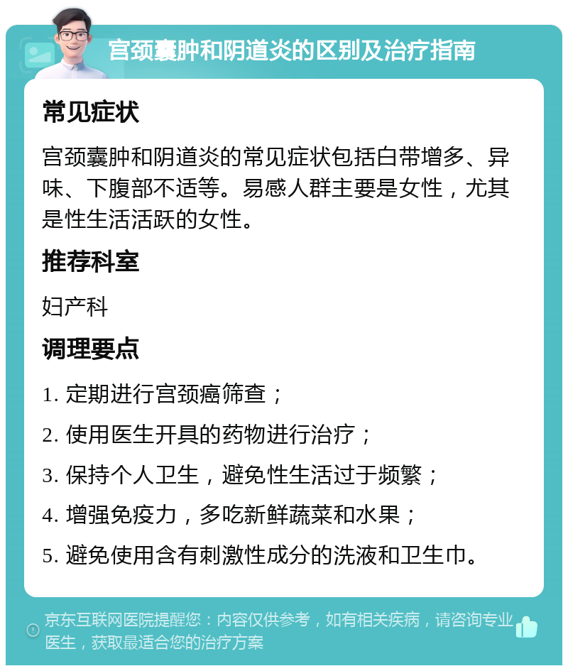 宫颈囊肿和阴道炎的区别及治疗指南 常见症状 宫颈囊肿和阴道炎的常见症状包括白带增多、异味、下腹部不适等。易感人群主要是女性，尤其是性生活活跃的女性。 推荐科室 妇产科 调理要点 1. 定期进行宫颈癌筛查； 2. 使用医生开具的药物进行治疗； 3. 保持个人卫生，避免性生活过于频繁； 4. 增强免疫力，多吃新鲜蔬菜和水果； 5. 避免使用含有刺激性成分的洗液和卫生巾。