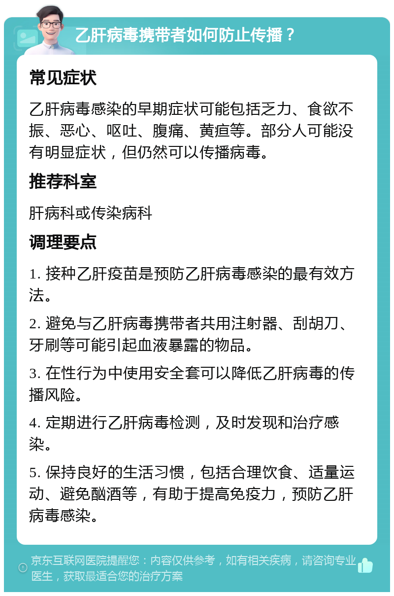 乙肝病毒携带者如何防止传播？ 常见症状 乙肝病毒感染的早期症状可能包括乏力、食欲不振、恶心、呕吐、腹痛、黄疸等。部分人可能没有明显症状，但仍然可以传播病毒。 推荐科室 肝病科或传染病科 调理要点 1. 接种乙肝疫苗是预防乙肝病毒感染的最有效方法。 2. 避免与乙肝病毒携带者共用注射器、刮胡刀、牙刷等可能引起血液暴露的物品。 3. 在性行为中使用安全套可以降低乙肝病毒的传播风险。 4. 定期进行乙肝病毒检测，及时发现和治疗感染。 5. 保持良好的生活习惯，包括合理饮食、适量运动、避免酗酒等，有助于提高免疫力，预防乙肝病毒感染。