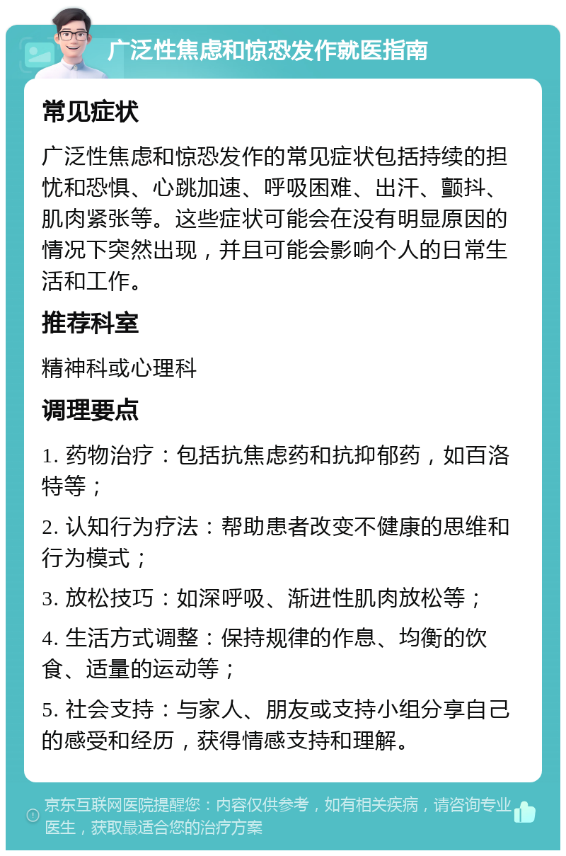 广泛性焦虑和惊恐发作就医指南 常见症状 广泛性焦虑和惊恐发作的常见症状包括持续的担忧和恐惧、心跳加速、呼吸困难、出汗、颤抖、肌肉紧张等。这些症状可能会在没有明显原因的情况下突然出现，并且可能会影响个人的日常生活和工作。 推荐科室 精神科或心理科 调理要点 1. 药物治疗：包括抗焦虑药和抗抑郁药，如百洛特等； 2. 认知行为疗法：帮助患者改变不健康的思维和行为模式； 3. 放松技巧：如深呼吸、渐进性肌肉放松等； 4. 生活方式调整：保持规律的作息、均衡的饮食、适量的运动等； 5. 社会支持：与家人、朋友或支持小组分享自己的感受和经历，获得情感支持和理解。