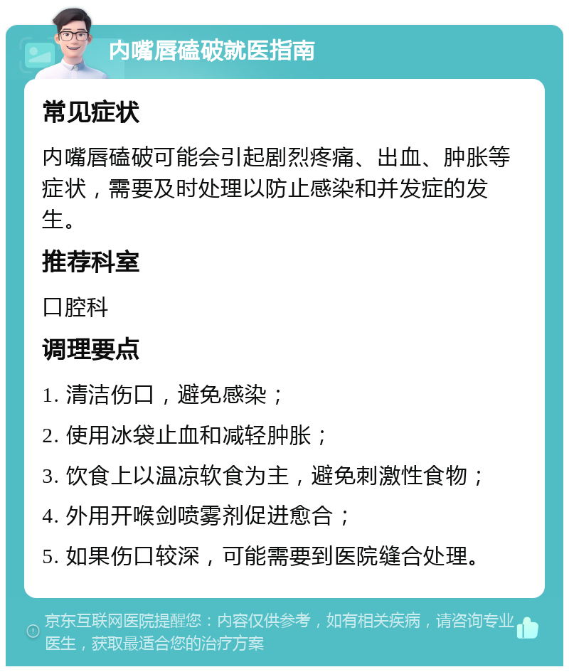 内嘴唇磕破就医指南 常见症状 内嘴唇磕破可能会引起剧烈疼痛、出血、肿胀等症状，需要及时处理以防止感染和并发症的发生。 推荐科室 口腔科 调理要点 1. 清洁伤口，避免感染； 2. 使用冰袋止血和减轻肿胀； 3. 饮食上以温凉软食为主，避免刺激性食物； 4. 外用开喉剑喷雾剂促进愈合； 5. 如果伤口较深，可能需要到医院缝合处理。