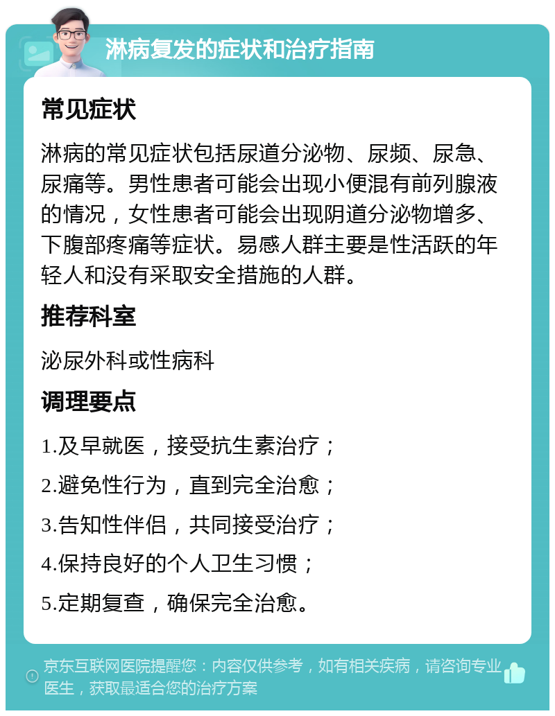 淋病复发的症状和治疗指南 常见症状 淋病的常见症状包括尿道分泌物、尿频、尿急、尿痛等。男性患者可能会出现小便混有前列腺液的情况，女性患者可能会出现阴道分泌物增多、下腹部疼痛等症状。易感人群主要是性活跃的年轻人和没有采取安全措施的人群。 推荐科室 泌尿外科或性病科 调理要点 1.及早就医，接受抗生素治疗； 2.避免性行为，直到完全治愈； 3.告知性伴侣，共同接受治疗； 4.保持良好的个人卫生习惯； 5.定期复查，确保完全治愈。