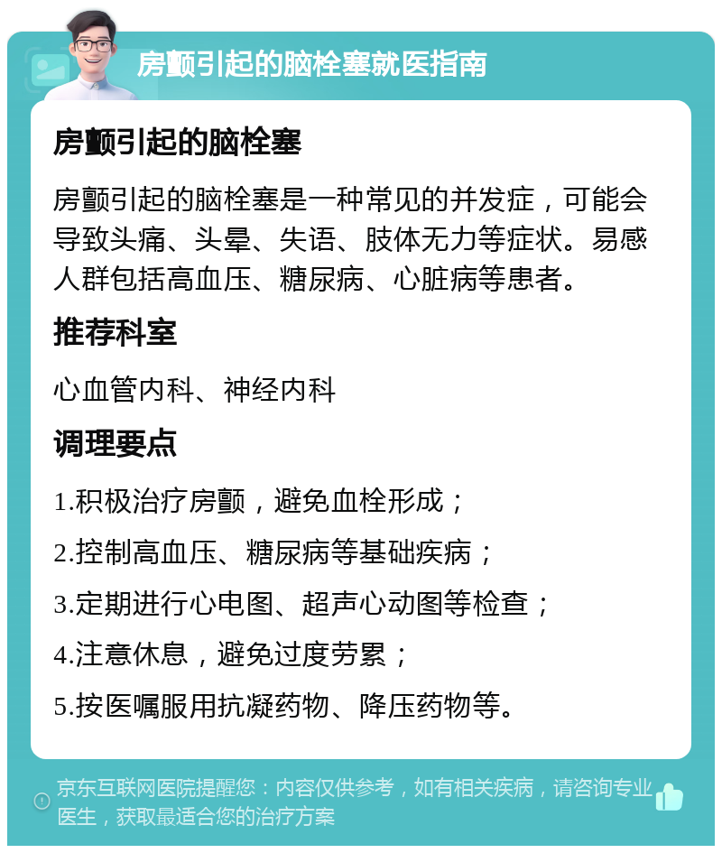 房颤引起的脑栓塞就医指南 房颤引起的脑栓塞 房颤引起的脑栓塞是一种常见的并发症，可能会导致头痛、头晕、失语、肢体无力等症状。易感人群包括高血压、糖尿病、心脏病等患者。 推荐科室 心血管内科、神经内科 调理要点 1.积极治疗房颤，避免血栓形成； 2.控制高血压、糖尿病等基础疾病； 3.定期进行心电图、超声心动图等检查； 4.注意休息，避免过度劳累； 5.按医嘱服用抗凝药物、降压药物等。