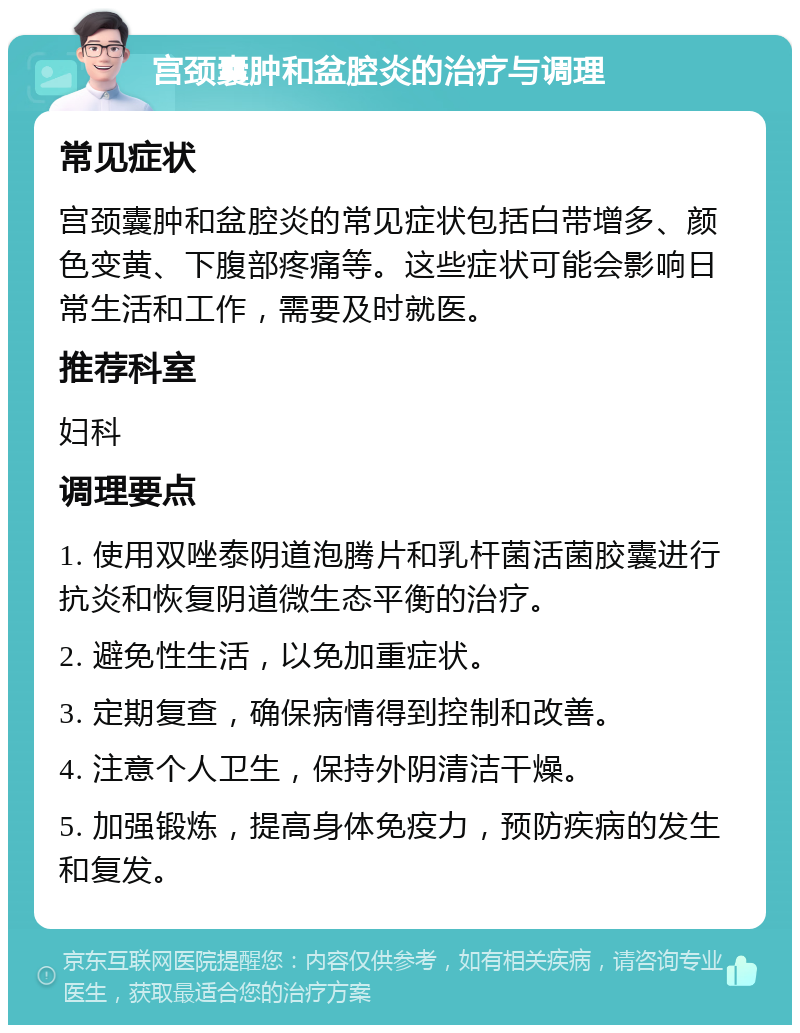 宫颈囊肿和盆腔炎的治疗与调理 常见症状 宫颈囊肿和盆腔炎的常见症状包括白带增多、颜色变黄、下腹部疼痛等。这些症状可能会影响日常生活和工作，需要及时就医。 推荐科室 妇科 调理要点 1. 使用双唑泰阴道泡腾片和乳杆菌活菌胶囊进行抗炎和恢复阴道微生态平衡的治疗。 2. 避免性生活，以免加重症状。 3. 定期复查，确保病情得到控制和改善。 4. 注意个人卫生，保持外阴清洁干燥。 5. 加强锻炼，提高身体免疫力，预防疾病的发生和复发。