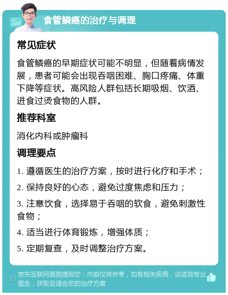 食管鳞癌的治疗与调理 常见症状 食管鳞癌的早期症状可能不明显，但随着病情发展，患者可能会出现吞咽困难、胸口疼痛、体重下降等症状。高风险人群包括长期吸烟、饮酒、进食过烫食物的人群。 推荐科室 消化内科或肿瘤科 调理要点 1. 遵循医生的治疗方案，按时进行化疗和手术； 2. 保持良好的心态，避免过度焦虑和压力； 3. 注意饮食，选择易于吞咽的软食，避免刺激性食物； 4. 适当进行体育锻炼，增强体质； 5. 定期复查，及时调整治疗方案。