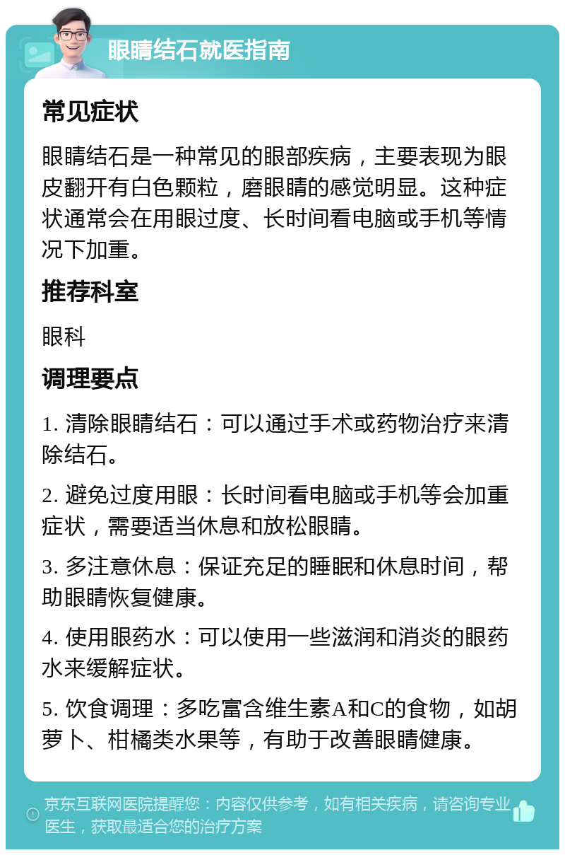 眼睛结石就医指南 常见症状 眼睛结石是一种常见的眼部疾病，主要表现为眼皮翻开有白色颗粒，磨眼睛的感觉明显。这种症状通常会在用眼过度、长时间看电脑或手机等情况下加重。 推荐科室 眼科 调理要点 1. 清除眼睛结石：可以通过手术或药物治疗来清除结石。 2. 避免过度用眼：长时间看电脑或手机等会加重症状，需要适当休息和放松眼睛。 3. 多注意休息：保证充足的睡眠和休息时间，帮助眼睛恢复健康。 4. 使用眼药水：可以使用一些滋润和消炎的眼药水来缓解症状。 5. 饮食调理：多吃富含维生素A和C的食物，如胡萝卜、柑橘类水果等，有助于改善眼睛健康。