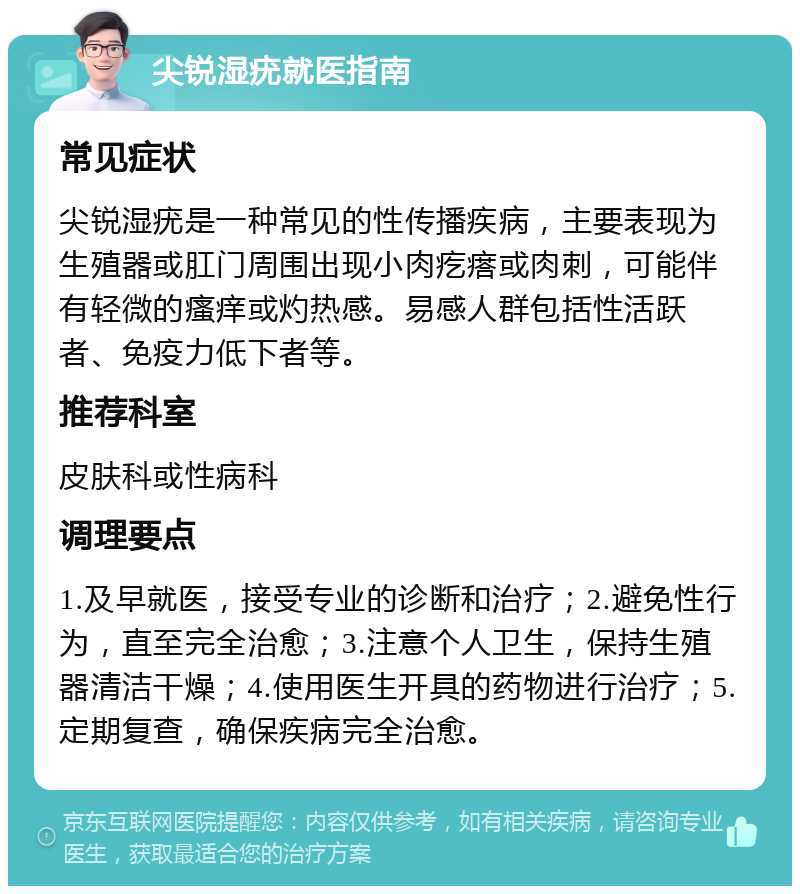 尖锐湿疣就医指南 常见症状 尖锐湿疣是一种常见的性传播疾病，主要表现为生殖器或肛门周围出现小肉疙瘩或肉刺，可能伴有轻微的瘙痒或灼热感。易感人群包括性活跃者、免疫力低下者等。 推荐科室 皮肤科或性病科 调理要点 1.及早就医，接受专业的诊断和治疗；2.避免性行为，直至完全治愈；3.注意个人卫生，保持生殖器清洁干燥；4.使用医生开具的药物进行治疗；5.定期复查，确保疾病完全治愈。