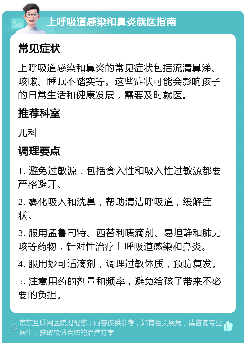 上呼吸道感染和鼻炎就医指南 常见症状 上呼吸道感染和鼻炎的常见症状包括流清鼻涕、咳嗽、睡眠不踏实等。这些症状可能会影响孩子的日常生活和健康发展，需要及时就医。 推荐科室 儿科 调理要点 1. 避免过敏源，包括食入性和吸入性过敏源都要严格避开。 2. 雾化吸入和洗鼻，帮助清洁呼吸道，缓解症状。 3. 服用孟鲁司特、西替利嗪滴剂、易坦静和肺力咳等药物，针对性治疗上呼吸道感染和鼻炎。 4. 服用妙可适滴剂，调理过敏体质，预防复发。 5. 注意用药的剂量和频率，避免给孩子带来不必要的负担。