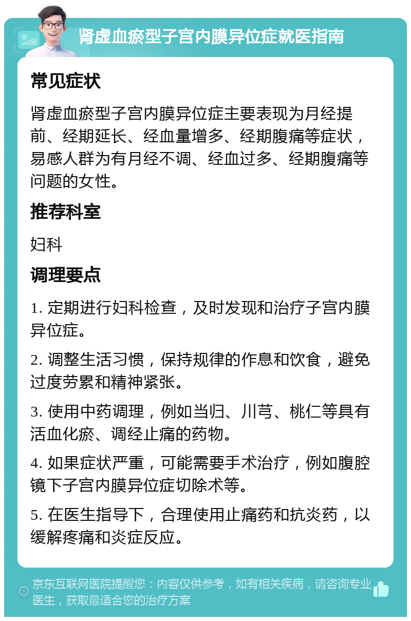 肾虚血瘀型子宫内膜异位症就医指南 常见症状 肾虚血瘀型子宫内膜异位症主要表现为月经提前、经期延长、经血量增多、经期腹痛等症状，易感人群为有月经不调、经血过多、经期腹痛等问题的女性。 推荐科室 妇科 调理要点 1. 定期进行妇科检查，及时发现和治疗子宫内膜异位症。 2. 调整生活习惯，保持规律的作息和饮食，避免过度劳累和精神紧张。 3. 使用中药调理，例如当归、川芎、桃仁等具有活血化瘀、调经止痛的药物。 4. 如果症状严重，可能需要手术治疗，例如腹腔镜下子宫内膜异位症切除术等。 5. 在医生指导下，合理使用止痛药和抗炎药，以缓解疼痛和炎症反应。