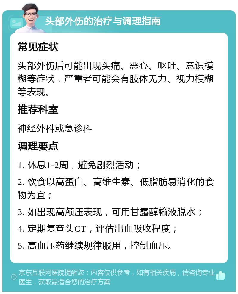 头部外伤的治疗与调理指南 常见症状 头部外伤后可能出现头痛、恶心、呕吐、意识模糊等症状，严重者可能会有肢体无力、视力模糊等表现。 推荐科室 神经外科或急诊科 调理要点 1. 休息1-2周，避免剧烈活动； 2. 饮食以高蛋白、高维生素、低脂肪易消化的食物为宜； 3. 如出现高颅压表现，可用甘露醇输液脱水； 4. 定期复查头CT，评估出血吸收程度； 5. 高血压药继续规律服用，控制血压。