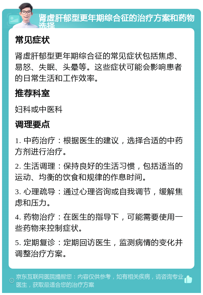 肾虚肝郁型更年期综合征的治疗方案和药物选择 常见症状 肾虚肝郁型更年期综合征的常见症状包括焦虑、易怒、失眠、头晕等。这些症状可能会影响患者的日常生活和工作效率。 推荐科室 妇科或中医科 调理要点 1. 中药治疗：根据医生的建议，选择合适的中药方剂进行治疗。 2. 生活调理：保持良好的生活习惯，包括适当的运动、均衡的饮食和规律的作息时间。 3. 心理疏导：通过心理咨询或自我调节，缓解焦虑和压力。 4. 药物治疗：在医生的指导下，可能需要使用一些药物来控制症状。 5. 定期复诊：定期回访医生，监测病情的变化并调整治疗方案。