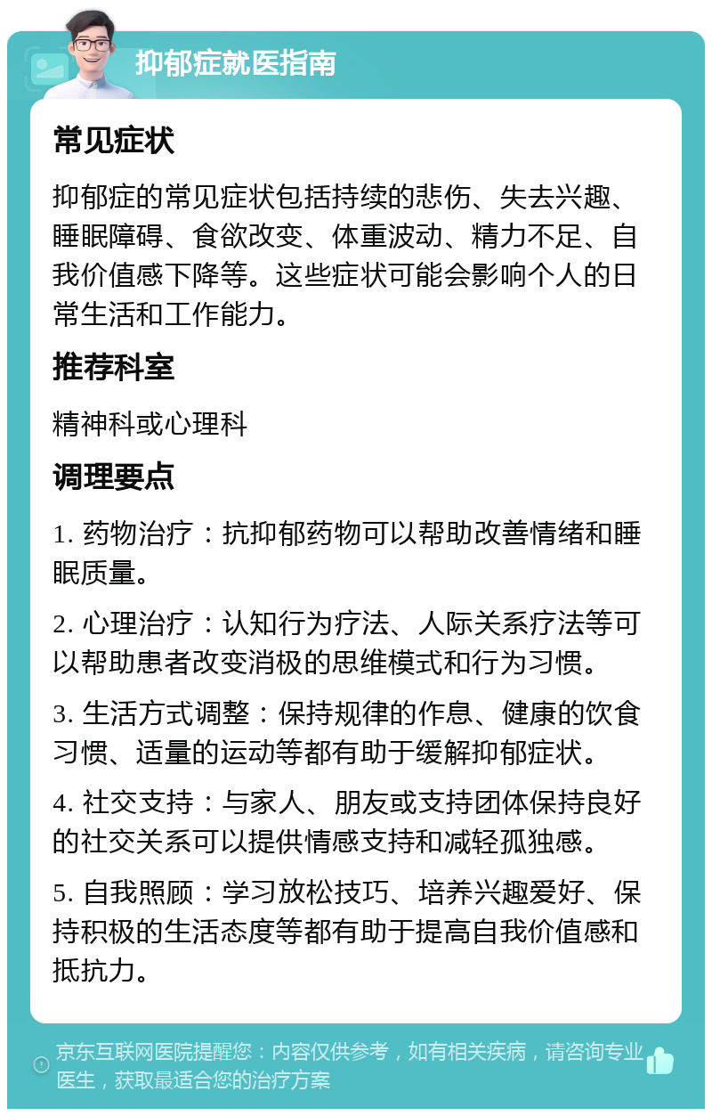 抑郁症就医指南 常见症状 抑郁症的常见症状包括持续的悲伤、失去兴趣、睡眠障碍、食欲改变、体重波动、精力不足、自我价值感下降等。这些症状可能会影响个人的日常生活和工作能力。 推荐科室 精神科或心理科 调理要点 1. 药物治疗：抗抑郁药物可以帮助改善情绪和睡眠质量。 2. 心理治疗：认知行为疗法、人际关系疗法等可以帮助患者改变消极的思维模式和行为习惯。 3. 生活方式调整：保持规律的作息、健康的饮食习惯、适量的运动等都有助于缓解抑郁症状。 4. 社交支持：与家人、朋友或支持团体保持良好的社交关系可以提供情感支持和减轻孤独感。 5. 自我照顾：学习放松技巧、培养兴趣爱好、保持积极的生活态度等都有助于提高自我价值感和抵抗力。